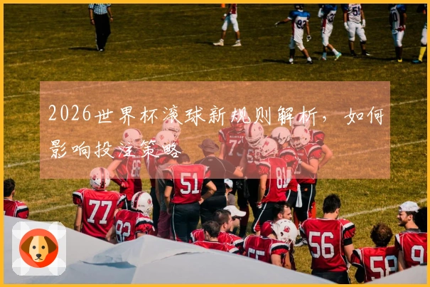 2026世界杯滚球新规则解析，如何影响投注策略